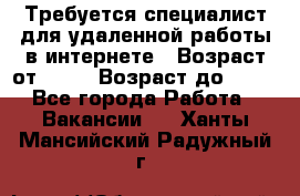 Требуется специалист для удаленной работы в интернете › Возраст от ­ 18 › Возраст до ­ 56 - Все города Работа » Вакансии   . Ханты-Мансийский,Радужный г.